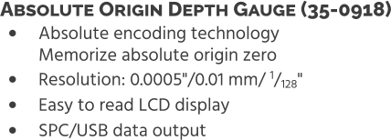 •	Absolute encoding technologyMemorize absolute origin zero •	Resolution: 0.0005"/0.01 mm/ 1/128" •	Easy to read LCD display •	SPC/USB data output Absolute Origin Depth Gauge (35-0918)