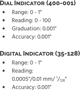 •	Range: 0 - 1" •	Reading: 0 - 100 •	Graduation: 0.001" •	Accuracy: 0.001" Dial Indicator (400-001)  •	Range: 0 - 1" •	Reading: 0.0005"/0.01 mm/ 1/128" •	Accuracy: 0.001" Digital Indicator (35-128)