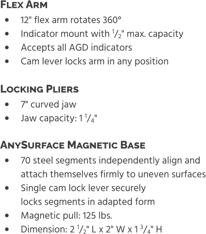 •	12" flex arm rotates 360° •	Indicator mount with 1/2" max. capacity •	Accepts all AGD indicators •	Cam lever locks arm in any position Flex Arm  •	7" curved jaw •	Jaw capacity: 1 1/4" Locking Pliers  •	70 steel segments independently align and attach themselves firmly to uneven surfaces •	Single cam lock lever securelylocks segments in adapted form •	Magnetic pull: 125 lbs. •	Dimension: 2 1/2" L x 2" W x 1 3/4" H AnySurface Magnetic Base