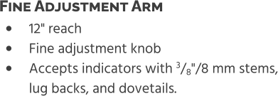 •	12" reach •	Fine adjustment knob •	Accepts indicators with 3/8"/8 mm stems,lug backs, and dovetails. Fine Adjustment Arm