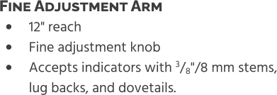 •	12" reach •	Fine adjustment knob •	Accepts indicators with 3/8"/8 mm stems,lug backs, and dovetails. Fine Adjustment Arm