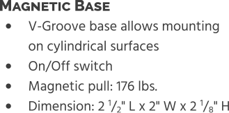 •	V-Groove base allows mounting on cylindrical surfaces •	On/Off switch •	Magnetic pull: 176 lbs. •	Dimension: 2 1/2" L x 2" W x 2 1/8" H Magnetic Base