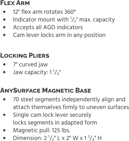 •	12" flex arm rotates 360° •	Indicator mount with 1/2" max. capacity •	Accepts all AGD indicators •	Cam lever locks arm in any position Flex Arm  •	7" curved jaw •	Jaw capacity: 1 1/4" Locking Pliers  •	70 steel segments independently align and attach themselves firmly to uneven surfaces •	Single cam lock lever securelylocks segments in adapted form •	Magnetic pull: 125 lbs. •	Dimension: 2 1/2" L x 2" W x 1 3/4" H AnySurface Magnetic Base