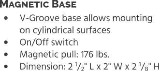 •	V-Groove base allows mounting on cylindrical surfaces •	On/Off switch •	Magnetic pull: 176 lbs. •	Dimension: 2 1/2" L x 2" W x 2 1/8" H Magnetic Base