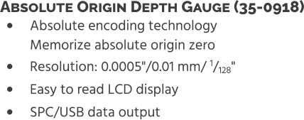 •	Absolute encoding technologyMemorize absolute origin zero •	Resolution: 0.0005"/0.01 mm/ 1/128" •	Easy to read LCD display •	SPC/USB data output Absolute Origin Depth Gauge (35-0918)