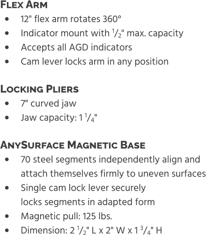 •	12" flex arm rotates 360° •	Indicator mount with 1/2" max. capacity •	Accepts all AGD indicators •	Cam lever locks arm in any position Flex Arm  •	7" curved jaw •	Jaw capacity: 1 1/4" Locking Pliers  •	70 steel segments independently align and attach themselves firmly to uneven surfaces •	Single cam lock lever securelylocks segments in adapted form •	Magnetic pull: 125 lbs. •	Dimension: 2 1/2" L x 2" W x 1 3/4" H AnySurface Magnetic Base