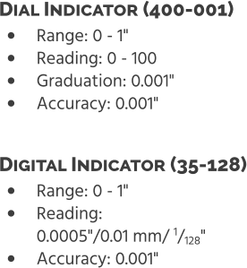 •	Range: 0 - 1" •	Reading: 0 - 100 •	Graduation: 0.001" •	Accuracy: 0.001" Dial Indicator (400-001)  •	Range: 0 - 1" •	Reading: 0.0005"/0.01 mm/ 1/128" •	Accuracy: 0.001" Digital Indicator (35-128)