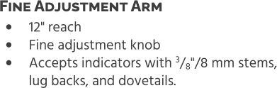 •	12" reach •	Fine adjustment knob •	Accepts indicators with 3/8"/8 mm stems,lug backs, and dovetails. Fine Adjustment Arm